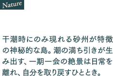 干潮時にのみ現れる砂州が特徴の神秘的な島。潮の満ち引きが生み出す、一期一会の絶景は日常を離れ、自分を取り戻すひととき。
