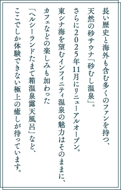 長い歴史と海外も含む多くのファンを持つ、天然の砂サウナ「砂むし温泉」。さらに2025年11月にリニューアルオープン。東シナ海を望むインフィニティ温泉の魅力はそのままに、カフェなどの楽しみも加わった「ヘルシーランドたまて箱温泉露天風呂」など、ここでしか体験できない極上の癒しが待っています。